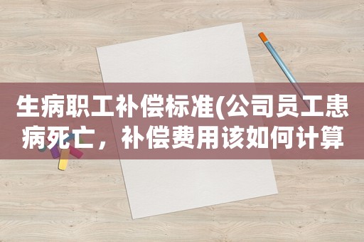 生病職工補償標準(公司員工患病死亡，補償費用該如何計算？)