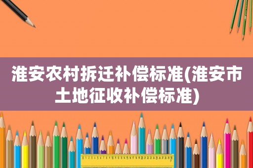 淮安農(nóng)村拆遷補(bǔ)償標(biāo)準(zhǔn)(淮安市土地征收補(bǔ)償標(biāo)準(zhǔn))