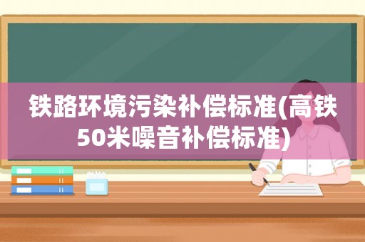 鐵路環(huán)境污染補(bǔ)償標(biāo)準(zhǔn)(高鐵50米噪音補(bǔ)償標(biāo)準(zhǔn))
