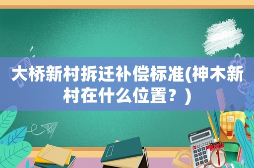 大橋新村拆遷補償標(biāo)準(zhǔn)(神木新村在什么位置？)