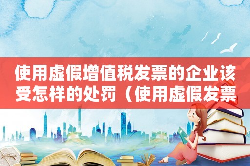 使用虛假增值稅發(fā)票的企業(yè)該受怎樣的處罰（使用虛假發(fā)票量刑標(biāo)準(zhǔn)）