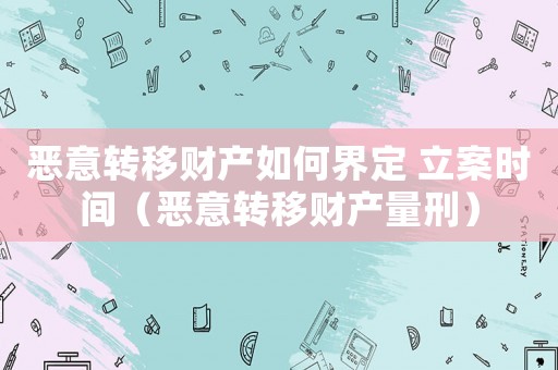 惡意轉(zhuǎn)移財(cái)產(chǎn)如何界定 立案時(shí)間（惡意轉(zhuǎn)移財(cái)產(chǎn)量刑）