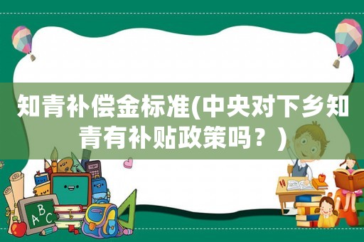 知青補(bǔ)償金標(biāo)準(zhǔn)(中央對(duì)下鄉(xiāng)知青有補(bǔ)貼政策嗎？)