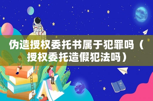 偽造授權(quán)委托書屬于犯罪嗎（授權(quán)委托造假犯法嗎）