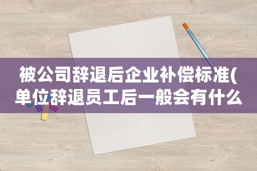 被公司辭退后企業(yè)補(bǔ)償標(biāo)準(zhǔn)(單位辭退員工后一般會(huì)有什么補(bǔ)償)