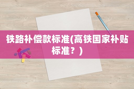 鐵路補(bǔ)償款標(biāo)準(zhǔn)(高鐵國家補(bǔ)貼標(biāo)準(zhǔn)？)