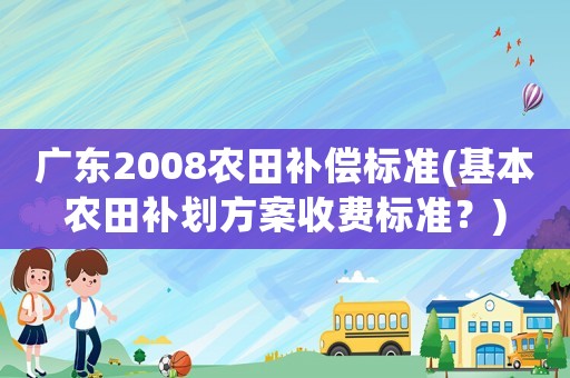 廣東2008農(nóng)田補償標準(基本農(nóng)田補劃方案收費標準？)