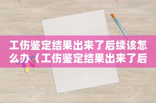 工傷鑒定結(jié)果出來(lái)了后續(xù)該怎么辦（工傷鑒定結(jié)果出來(lái)了后續(xù)怎么辦）