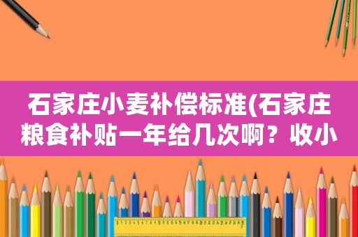 石家莊小麥補(bǔ)償標(biāo)準(zhǔn)(石家莊糧食補(bǔ)貼一年給幾次啊？收小麥的時候給一次？收玉米的時候給一次是這樣嗎？)