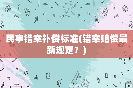 民事錯(cuò)案補(bǔ)償標(biāo)準(zhǔn)(錯(cuò)案賠償最新規(guī)定？)