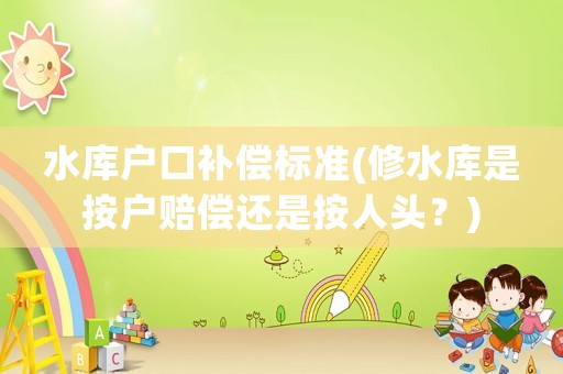 水庫戶口補償標(biāo)準(zhǔn)(修水庫是按戶賠償還是按人頭？)