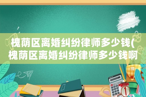槐蔭區(qū)離婚糾紛律師多少錢(槐蔭區(qū)離婚糾紛律師多少錢啊)