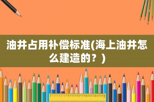 油井占用補償標準(海上油井怎么建造的？)