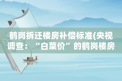鶴崗拆遷樓房補(bǔ)償標(biāo)準(zhǔn)(央視調(diào)查：“白菜價(jià)”的鶴崗樓房果然有問(wèn)題, 你怎么看？)