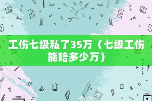 工傷七級(jí)私了35萬（七級(jí)工傷能賠多少萬）