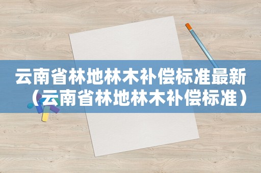 云南省林地林木補(bǔ)償標(biāo)準(zhǔn)最新（云南省林地林木補(bǔ)償標(biāo)準(zhǔn)）