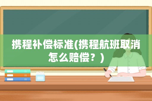 攜程補償標(biāo)準(zhǔn)(攜程航班取消怎么賠償？)