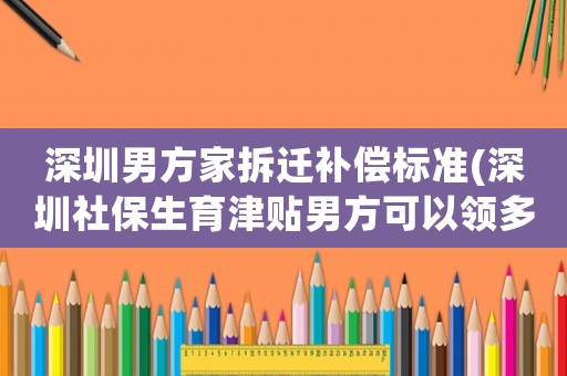 深圳男方家拆遷補償標準(深圳社保生育津貼男方可以領多少)