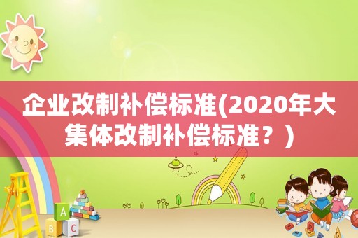 企業(yè)改制補(bǔ)償標(biāo)準(zhǔn)(2020年大集體改制補(bǔ)償標(biāo)準(zhǔn)？)