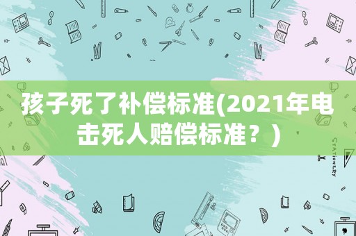 孩子死了補償標準(2021年電擊死人賠償標準？)
