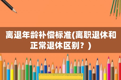 離退年齡補(bǔ)償標(biāo)準(zhǔn)(離職退休和正常退休區(qū)別？)