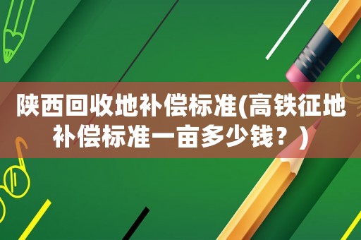 陜西回收地補(bǔ)償標(biāo)準(zhǔn)(高鐵征地補(bǔ)償標(biāo)準(zhǔn)一畝多少錢？)