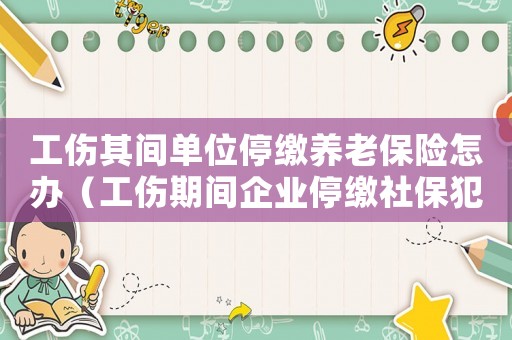 工傷其間單位停繳養(yǎng)老保險(xiǎn)怎辦（工傷期間企業(yè)停繳社保犯法嗎）