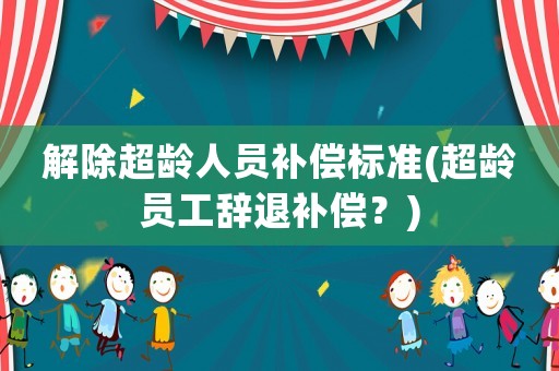 解除超齡人員補(bǔ)償標(biāo)準(zhǔn)(超齡員工辭退補(bǔ)償？)