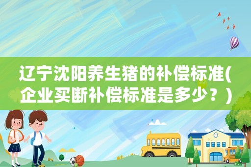 遼寧沈陽養(yǎng)生豬的補償標(biāo)準(zhǔn)(企業(yè)買斷補償標(biāo)準(zhǔn)是多少？)