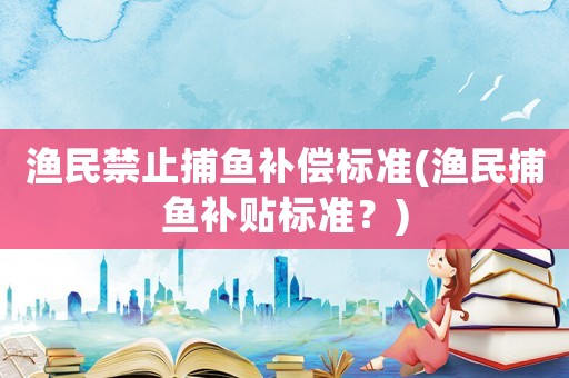 漁民禁止捕魚補(bǔ)償標(biāo)準(zhǔn)(漁民捕魚補(bǔ)貼標(biāo)準(zhǔn)？)