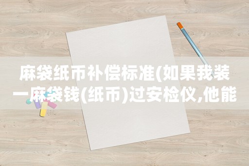 麻袋紙幣補(bǔ)償標(biāo)準(zhǔn)(如果我裝一麻袋錢(紙幣)過安檢儀,他能查出來嗎？會(huì)問我錢從哪兒來的嗎？)
