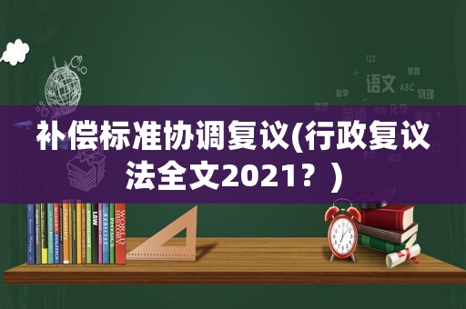 補(bǔ)償標(biāo)準(zhǔn)協(xié)調(diào)復(fù)議(行政復(fù)議法全文2021？)