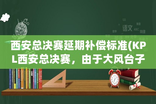 西安總決賽延期補償標準(KPL西安總決賽，由于大風臺子垮了，策劃就沒考慮這方面么退款夠嗎)
