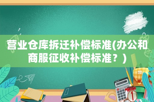 營(yíng)業(yè)倉(cāng)庫(kù)拆遷補(bǔ)償標(biāo)準(zhǔn)(辦公和商服征收補(bǔ)償標(biāo)準(zhǔn)？)