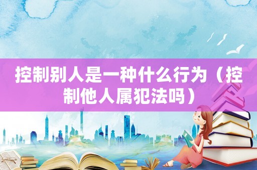 控制別人是一種什么行為（控制他人屬犯法嗎）