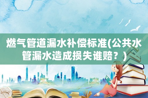 燃氣管道漏水補償標準(公共水管漏水造成損失誰賠？)