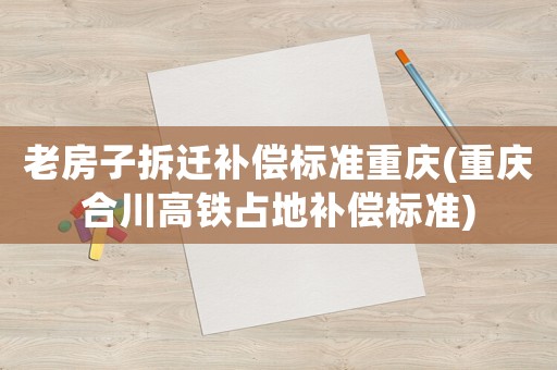 老房子拆遷補(bǔ)償標(biāo)準(zhǔn)重慶(重慶合川高鐵占地補(bǔ)償標(biāo)準(zhǔn))