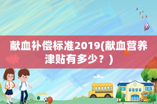 獻(xiàn)血補(bǔ)償標(biāo)準(zhǔn)2019(獻(xiàn)血營(yíng)養(yǎng)津貼有多少？)