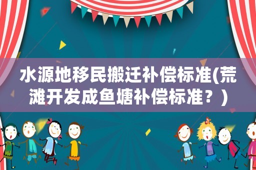 水源地移民搬遷補(bǔ)償標(biāo)準(zhǔn)(荒灘開發(fā)成魚塘補(bǔ)償標(biāo)準(zhǔn)？)