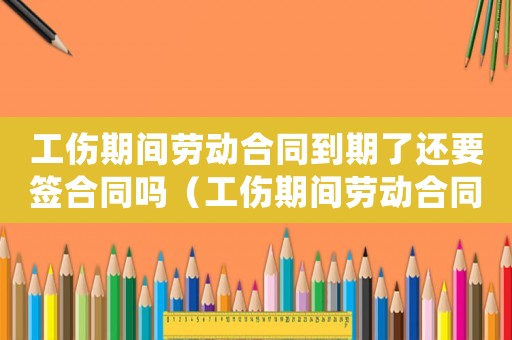 工傷期間勞動(dòng)合同到期了還要簽合同嗎（工傷期間勞動(dòng)合同）