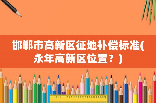 邯鄲市高新區(qū)征地補(bǔ)償標(biāo)準(zhǔn)(永年高新區(qū)位置？)