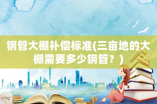 鋼管大棚補(bǔ)償標(biāo)準(zhǔn)(三畝地的大棚需要多少鋼管？)