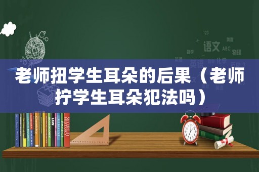 老師扭學(xué)生耳朵的后果（老師擰學(xué)生耳朵犯法嗎）