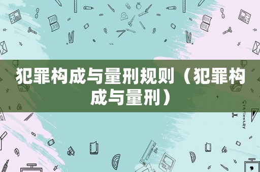 犯罪構(gòu)成與量刑規(guī)則（犯罪構(gòu)成與量刑）