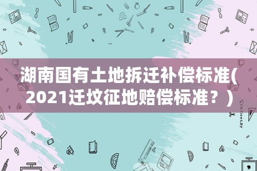 湖南國有土地拆遷補(bǔ)償標(biāo)準(zhǔn)(2021遷墳征地賠償標(biāo)準(zhǔn)？)