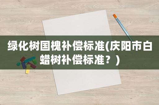 綠化樹(shù)國(guó)槐補(bǔ)償標(biāo)準(zhǔn)(慶陽(yáng)市白蠟樹(shù)補(bǔ)償標(biāo)準(zhǔn)？)