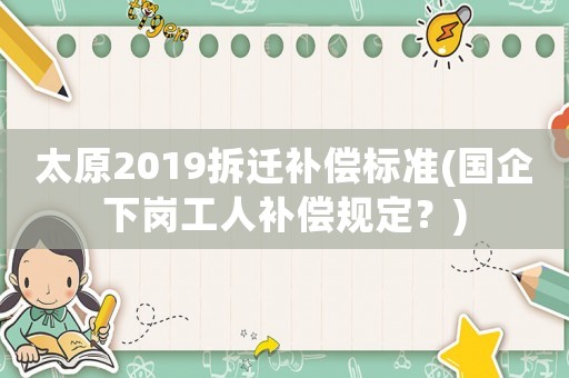 太原2019拆遷補償標(biāo)準(zhǔn)(國企下崗工人補償規(guī)定？)