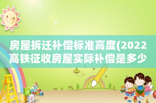 房屋拆遷補(bǔ)償標(biāo)準(zhǔn)高度(2022高鐵征收房屋實(shí)際補(bǔ)償是多少)