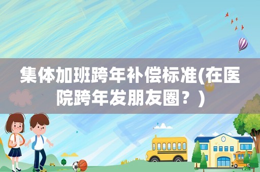 集體加班跨年補償標(biāo)準(zhǔn)(在醫(yī)院跨年發(fā)朋友圈？)