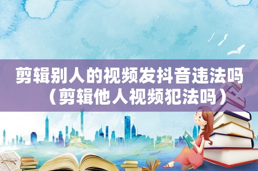 剪輯別人的視頻發(fā)抖音違法嗎（剪輯他人視頻犯法嗎）